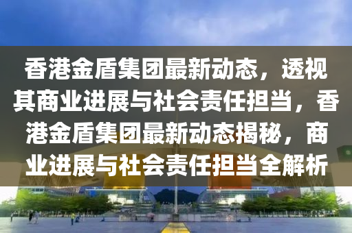 香港金盾集團最新動態(tài)，透視其商業(yè)進展與社會責任擔當，香港金盾集團最新動態(tài)揭秘，商業(yè)進展與社會責任擔當全解析
