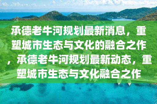 承德老牛河規(guī)劃最新消息，重塑城市生態(tài)與文化的融合之作，承德老牛河規(guī)劃最新動態(tài)，重塑城市生態(tài)與文化融合之作