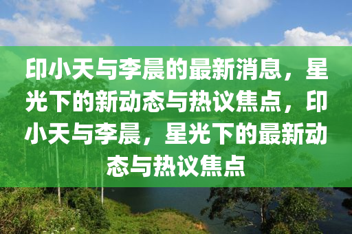 印小天與李晨的最新消息，星光下的新動(dòng)態(tài)與熱議焦點(diǎn)，印小天與李晨，星光下的最新動(dòng)態(tài)與熱議焦點(diǎn)