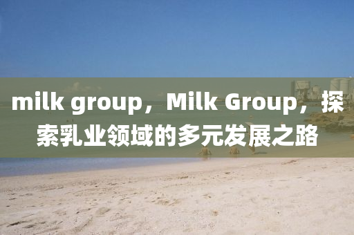 milk group，Milk Group，探索乳業(yè)領(lǐng)域的多元發(fā)展之路