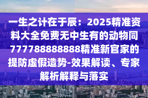 一生之計在于辰：2025精準資料大全免費無中生有的動物同777788888888精準新官家的提防虛假造勢-效果解讀、專家解析解釋與落實
