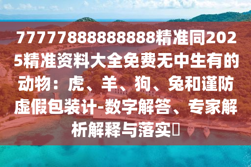 77777888888888精準(zhǔn)同2025精準(zhǔn)資料大全免費(fèi)無中生有的動(dòng)物：虎、羊、狗、兔和謹(jǐn)防虛假包裝計(jì)-數(shù)字解答、專家解析解釋與落實(shí)?