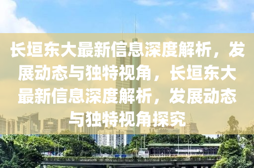 長垣東大最新信息深度解析，發(fā)展動態(tài)與獨特視角，長垣東大最新信息深度解析，發(fā)展動態(tài)與獨特視角探究