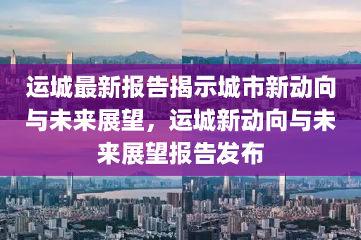 運(yùn)城最新報(bào)告揭示城市新動(dòng)向與未來展望，運(yùn)城新動(dòng)向與未來展望報(bào)告發(fā)布