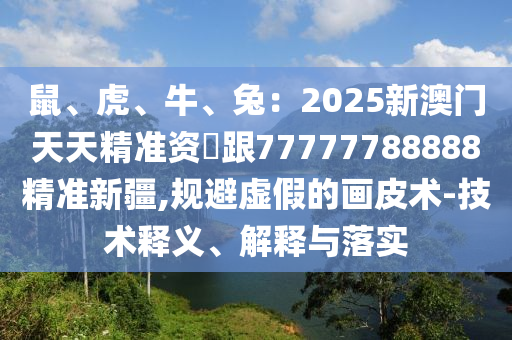 鼠、虎、牛、兔：2025新澳門天天精準(zhǔn)資枓跟77777788888精準(zhǔn)新疆,規(guī)避虛假的畫(huà)皮術(shù)-技術(shù)釋義、解釋與落實(shí)