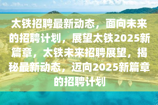 太鐵招聘最新動態(tài)，面向未來的招聘計劃，展望太鐵2025新篇章，太鐵未來招聘展望，揭秘最新動態(tài)，邁向2025新篇章的招聘計劃
