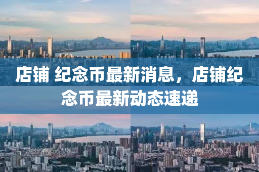 店鋪 紀念幣最新消息，店鋪紀念幣最新動態(tài)速遞