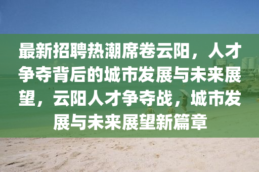 最新招聘熱潮席卷云陽(yáng)，人才爭(zhēng)奪背后的城市發(fā)展與未來(lái)展望，云陽(yáng)人才爭(zhēng)奪戰(zhàn)，城市發(fā)展與未來(lái)展望新篇章