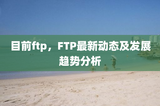 目前ftp，F(xiàn)TP最新動(dòng)態(tài)及發(fā)展趨勢(shì)分析