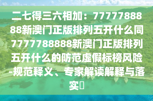 二七得三六相加：7777788888新澳門(mén)正版排列五開(kāi)什么同7777788888新澳門(mén)正版排列五開(kāi)什么的防范虛假標(biāo)榜風(fēng)險(xiǎn)-規(guī)范釋義、專家解讀解釋與落實(shí)?