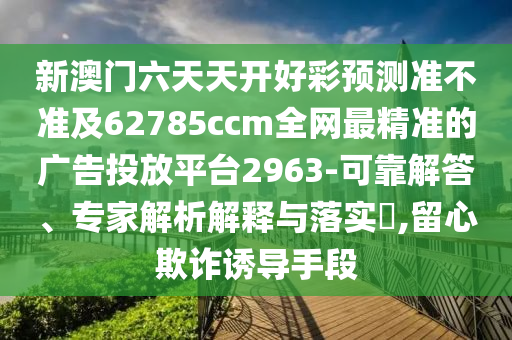 新澳門六天天開好彩預(yù)測準不準及62785ccm全網(wǎng)最精準的廣告投放平臺2963-可靠解答、專家解析解釋與落實?,留心欺詐誘導手段