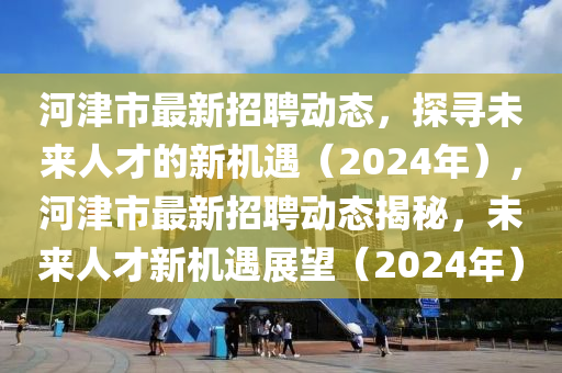 河津市最新招聘動(dòng)態(tài)，探尋未來人才的新機(jī)遇（2024年），河津市最新招聘動(dòng)態(tài)揭秘，未來人才新機(jī)遇展望（2024年）