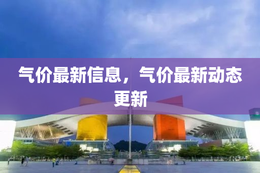 氣價(jià)最新信息，氣價(jià)最新動(dòng)態(tài)更新