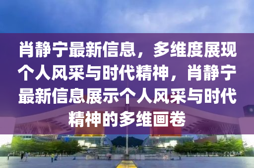 肖靜寧最新信息，多維度展現(xiàn)個(gè)人風(fēng)采與時(shí)代精神，肖靜寧最新信山東水清源環(huán)?？萍加邢薰鞠⒄故緜€(gè)人風(fēng)采與時(shí)代精神的多維畫卷